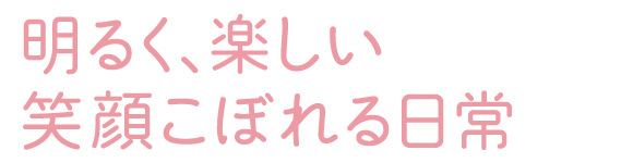 明るく、楽しい 笑顔こぼれる日常